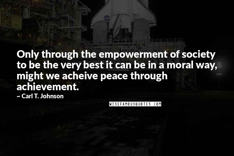 Carl T. Johnson Quotes: Only through the empowerment of society to be the very best it can be in a moral way, might we acheive peace through achievement.