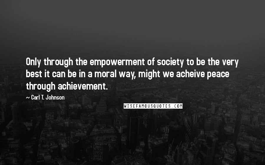 Carl T. Johnson Quotes: Only through the empowerment of society to be the very best it can be in a moral way, might we acheive peace through achievement.