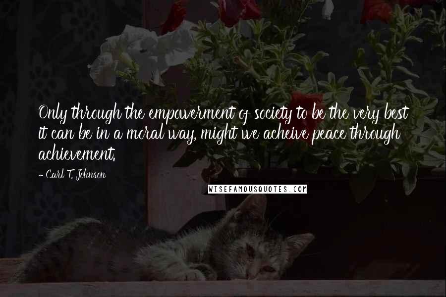 Carl T. Johnson Quotes: Only through the empowerment of society to be the very best it can be in a moral way, might we acheive peace through achievement.