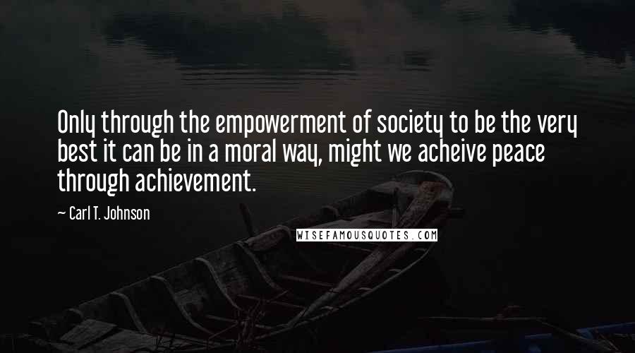 Carl T. Johnson Quotes: Only through the empowerment of society to be the very best it can be in a moral way, might we acheive peace through achievement.