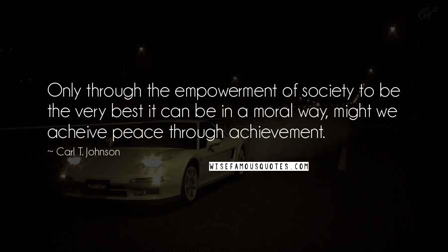 Carl T. Johnson Quotes: Only through the empowerment of society to be the very best it can be in a moral way, might we acheive peace through achievement.