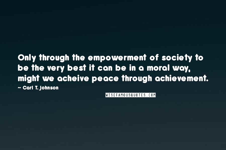 Carl T. Johnson Quotes: Only through the empowerment of society to be the very best it can be in a moral way, might we acheive peace through achievement.