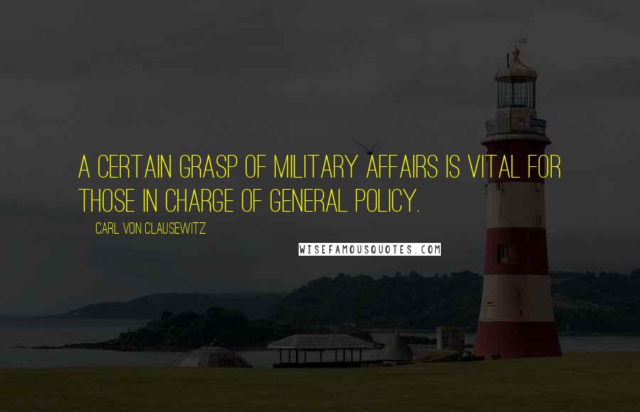 Carl Von Clausewitz Quotes: A certain grasp of military affairs is vital for those in charge of general policy.