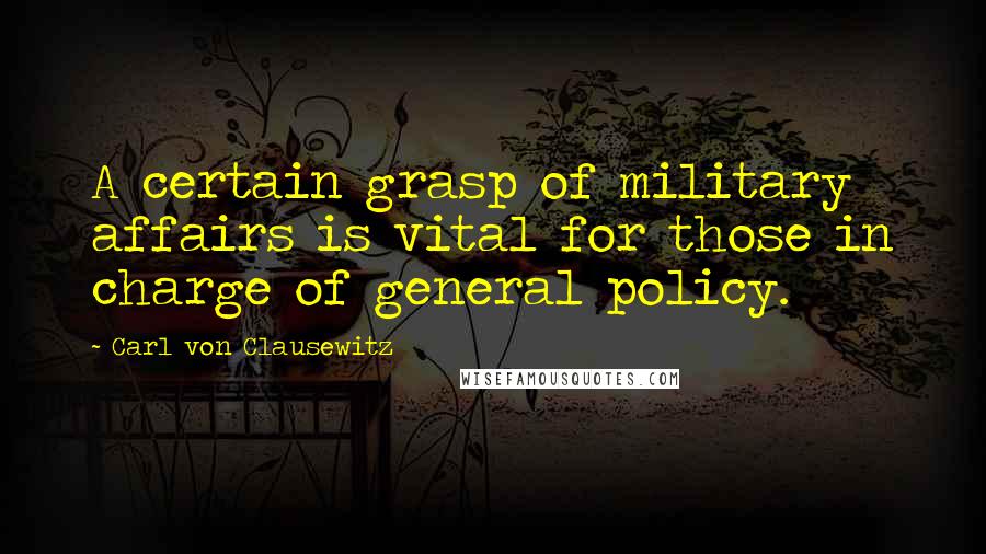 Carl Von Clausewitz Quotes: A certain grasp of military affairs is vital for those in charge of general policy.