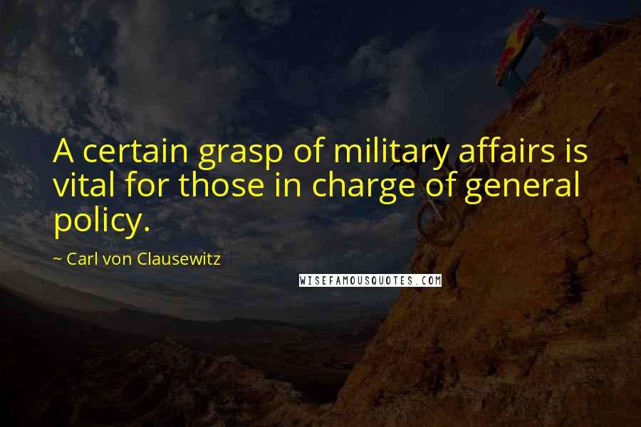 Carl Von Clausewitz Quotes: A certain grasp of military affairs is vital for those in charge of general policy.