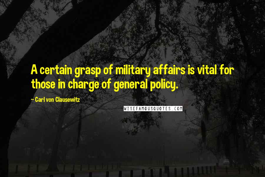 Carl Von Clausewitz Quotes: A certain grasp of military affairs is vital for those in charge of general policy.