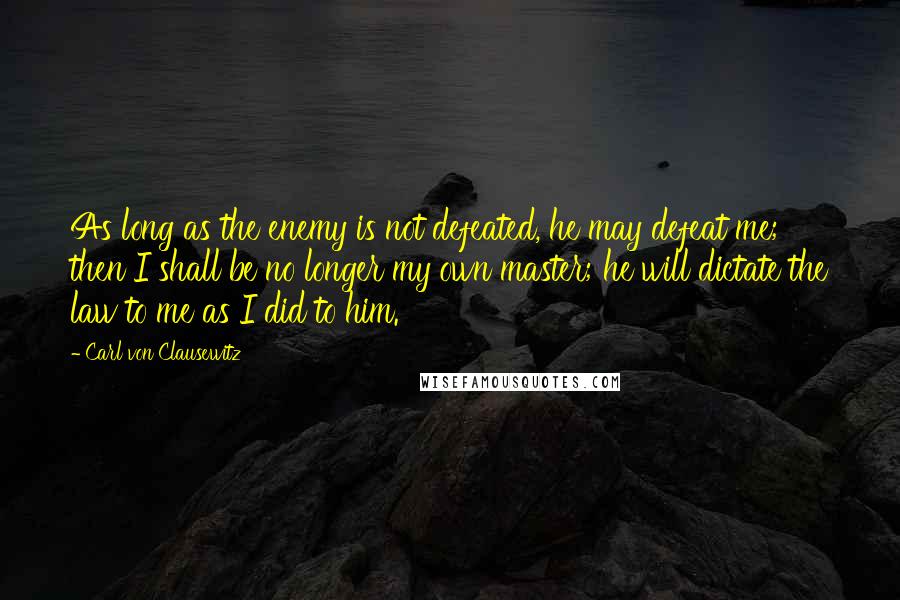 Carl Von Clausewitz Quotes: As long as the enemy is not defeated, he may defeat me; then I shall be no longer my own master; he will dictate the law to me as I did to him.