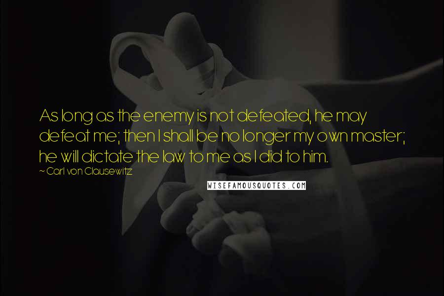 Carl Von Clausewitz Quotes: As long as the enemy is not defeated, he may defeat me; then I shall be no longer my own master; he will dictate the law to me as I did to him.