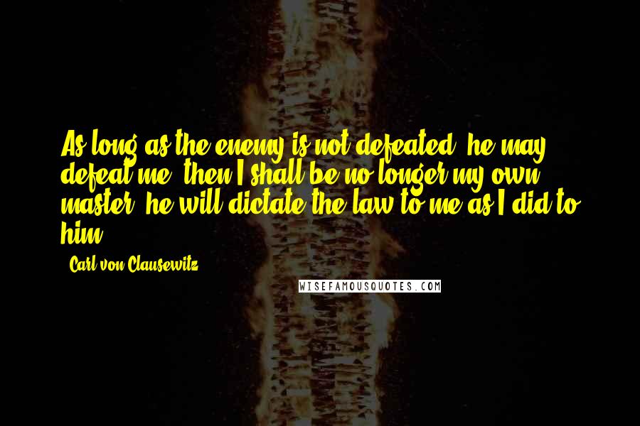 Carl Von Clausewitz Quotes: As long as the enemy is not defeated, he may defeat me; then I shall be no longer my own master; he will dictate the law to me as I did to him.