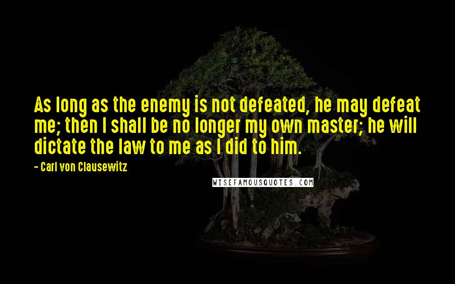 Carl Von Clausewitz Quotes: As long as the enemy is not defeated, he may defeat me; then I shall be no longer my own master; he will dictate the law to me as I did to him.