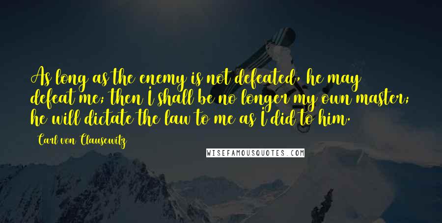 Carl Von Clausewitz Quotes: As long as the enemy is not defeated, he may defeat me; then I shall be no longer my own master; he will dictate the law to me as I did to him.