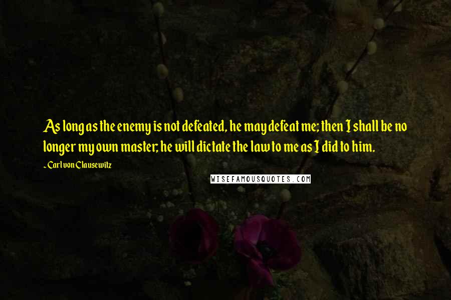 Carl Von Clausewitz Quotes: As long as the enemy is not defeated, he may defeat me; then I shall be no longer my own master; he will dictate the law to me as I did to him.