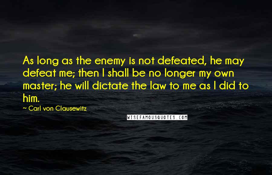 Carl Von Clausewitz Quotes: As long as the enemy is not defeated, he may defeat me; then I shall be no longer my own master; he will dictate the law to me as I did to him.