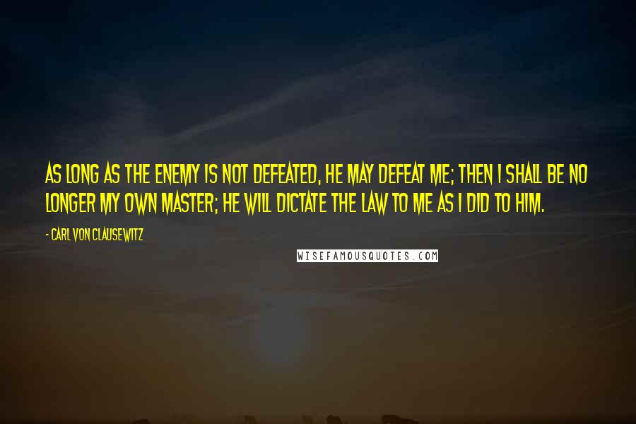 Carl Von Clausewitz Quotes: As long as the enemy is not defeated, he may defeat me; then I shall be no longer my own master; he will dictate the law to me as I did to him.