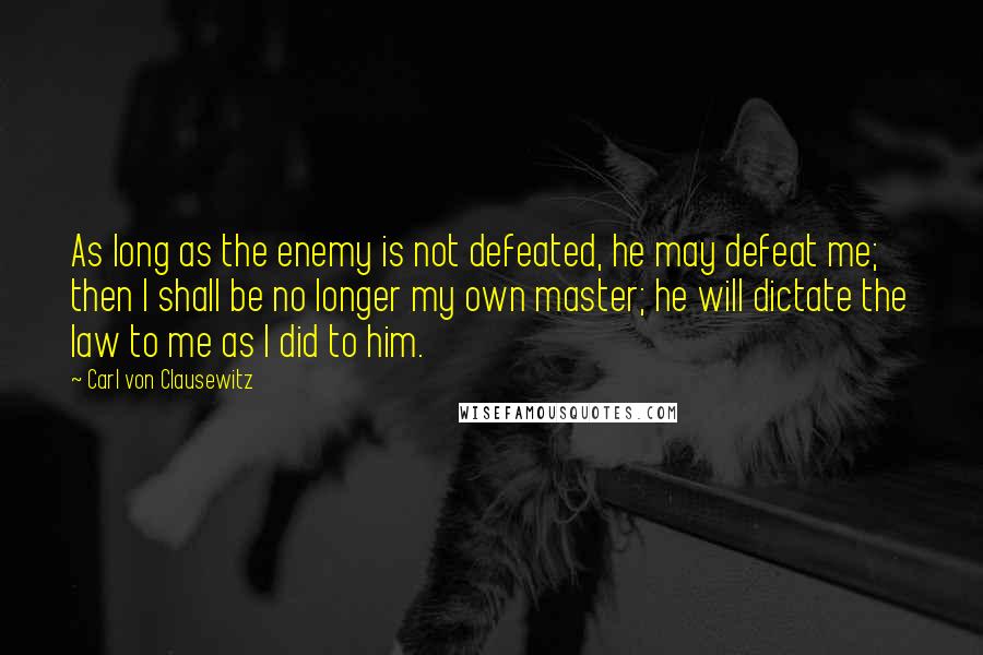 Carl Von Clausewitz Quotes: As long as the enemy is not defeated, he may defeat me; then I shall be no longer my own master; he will dictate the law to me as I did to him.