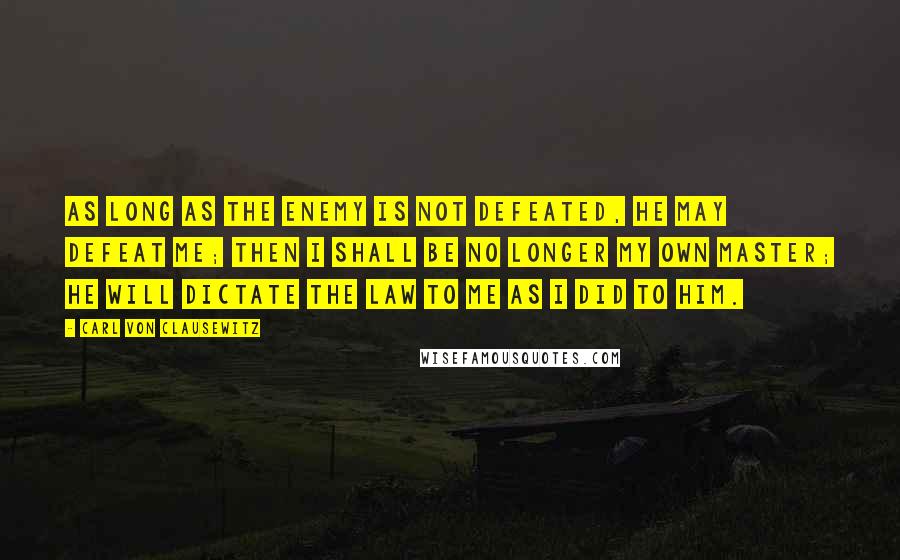 Carl Von Clausewitz Quotes: As long as the enemy is not defeated, he may defeat me; then I shall be no longer my own master; he will dictate the law to me as I did to him.