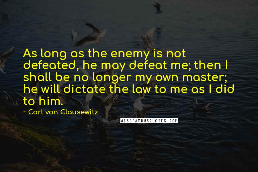 Carl Von Clausewitz Quotes: As long as the enemy is not defeated, he may defeat me; then I shall be no longer my own master; he will dictate the law to me as I did to him.