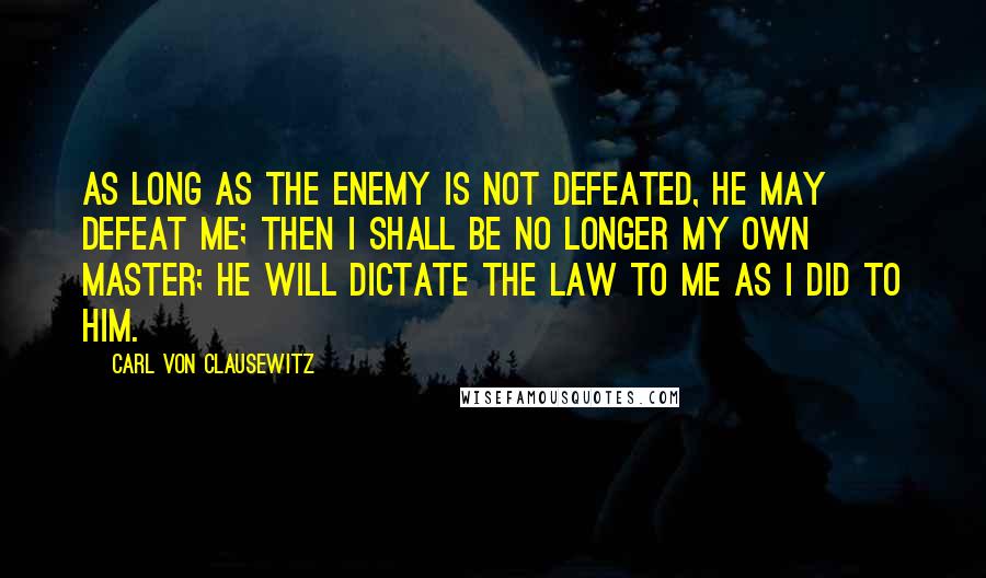 Carl Von Clausewitz Quotes: As long as the enemy is not defeated, he may defeat me; then I shall be no longer my own master; he will dictate the law to me as I did to him.