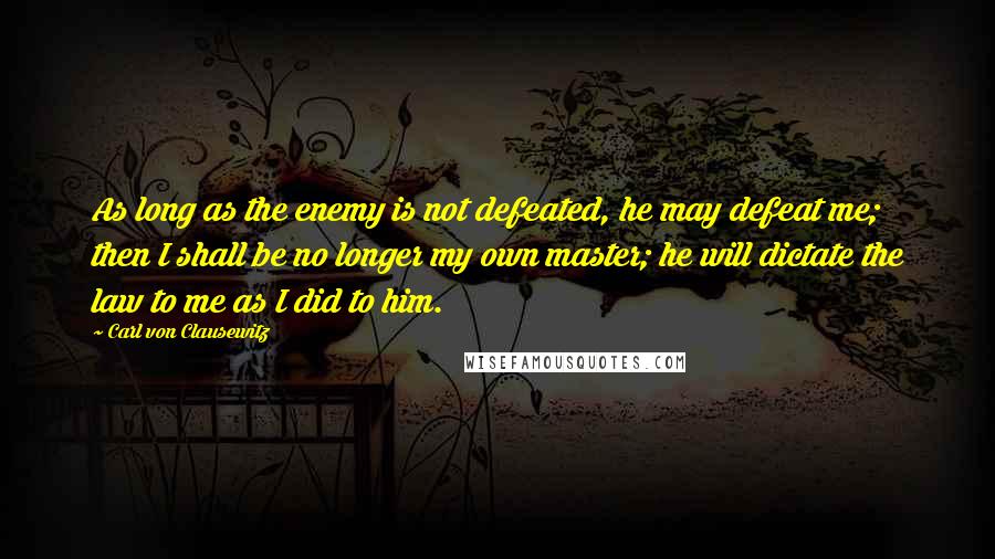 Carl Von Clausewitz Quotes: As long as the enemy is not defeated, he may defeat me; then I shall be no longer my own master; he will dictate the law to me as I did to him.