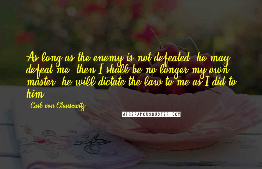 Carl Von Clausewitz Quotes: As long as the enemy is not defeated, he may defeat me; then I shall be no longer my own master; he will dictate the law to me as I did to him.