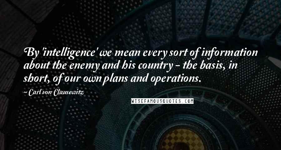 Carl Von Clausewitz Quotes: By 'intelligence' we mean every sort of information about the enemy and his country - the basis, in short, of our own plans and operations.