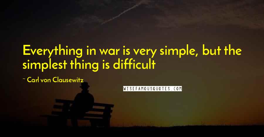 Carl Von Clausewitz Quotes: Everything in war is very simple, but the simplest thing is difficult