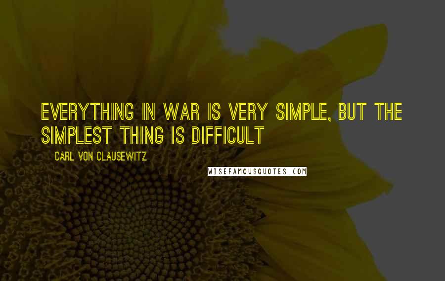 Carl Von Clausewitz Quotes: Everything in war is very simple, but the simplest thing is difficult