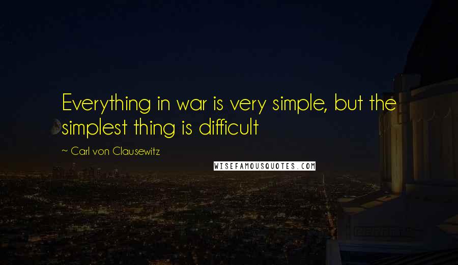 Carl Von Clausewitz Quotes: Everything in war is very simple, but the simplest thing is difficult