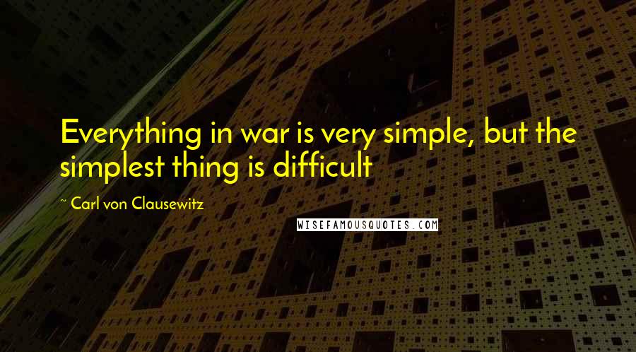 Carl Von Clausewitz Quotes: Everything in war is very simple, but the simplest thing is difficult