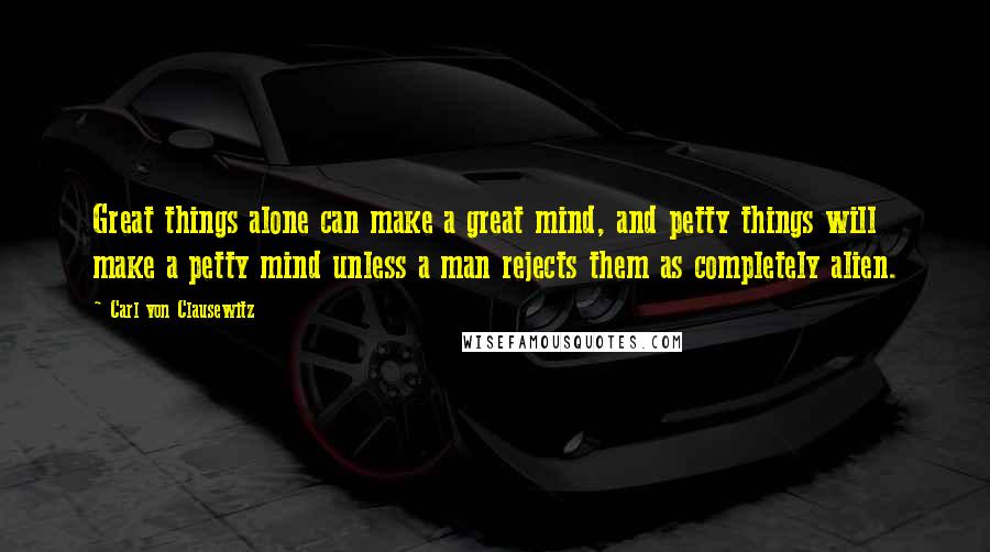 Carl Von Clausewitz Quotes: Great things alone can make a great mind, and petty things will make a petty mind unless a man rejects them as completely alien.