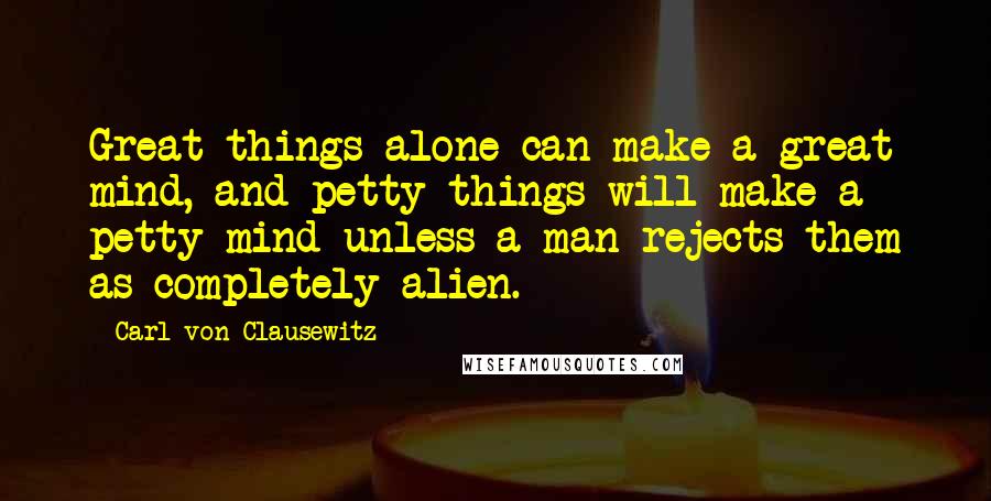 Carl Von Clausewitz Quotes: Great things alone can make a great mind, and petty things will make a petty mind unless a man rejects them as completely alien.