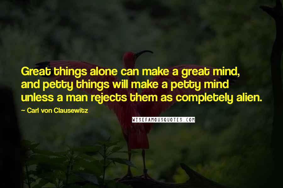 Carl Von Clausewitz Quotes: Great things alone can make a great mind, and petty things will make a petty mind unless a man rejects them as completely alien.