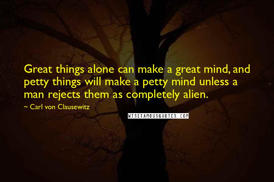 Carl Von Clausewitz Quotes: Great things alone can make a great mind, and petty things will make a petty mind unless a man rejects them as completely alien.