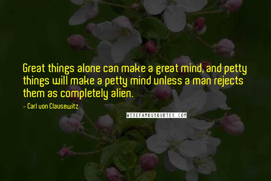 Carl Von Clausewitz Quotes: Great things alone can make a great mind, and petty things will make a petty mind unless a man rejects them as completely alien.