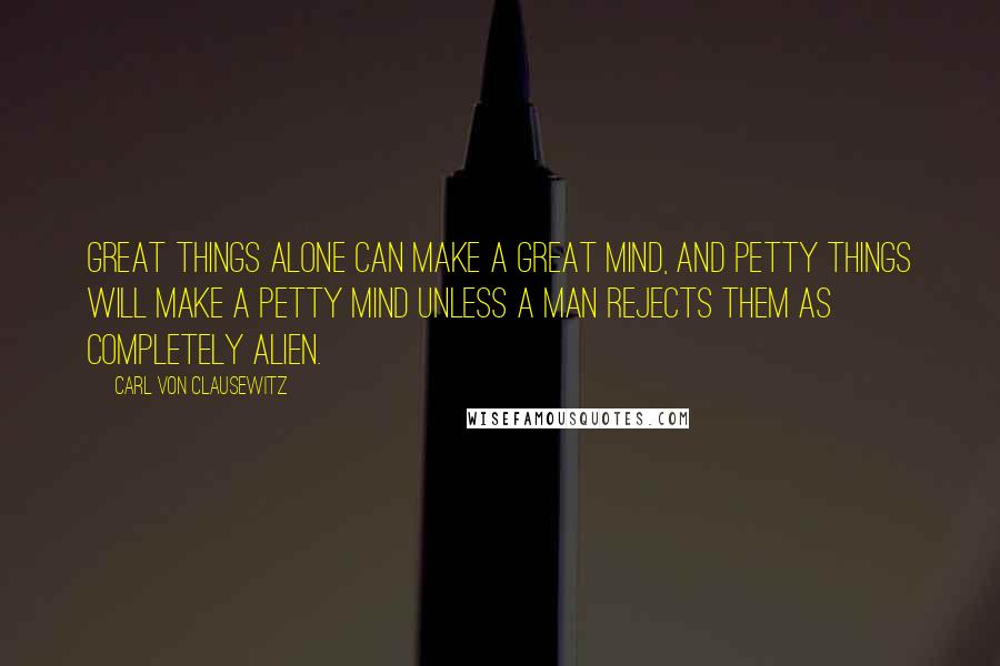 Carl Von Clausewitz Quotes: Great things alone can make a great mind, and petty things will make a petty mind unless a man rejects them as completely alien.