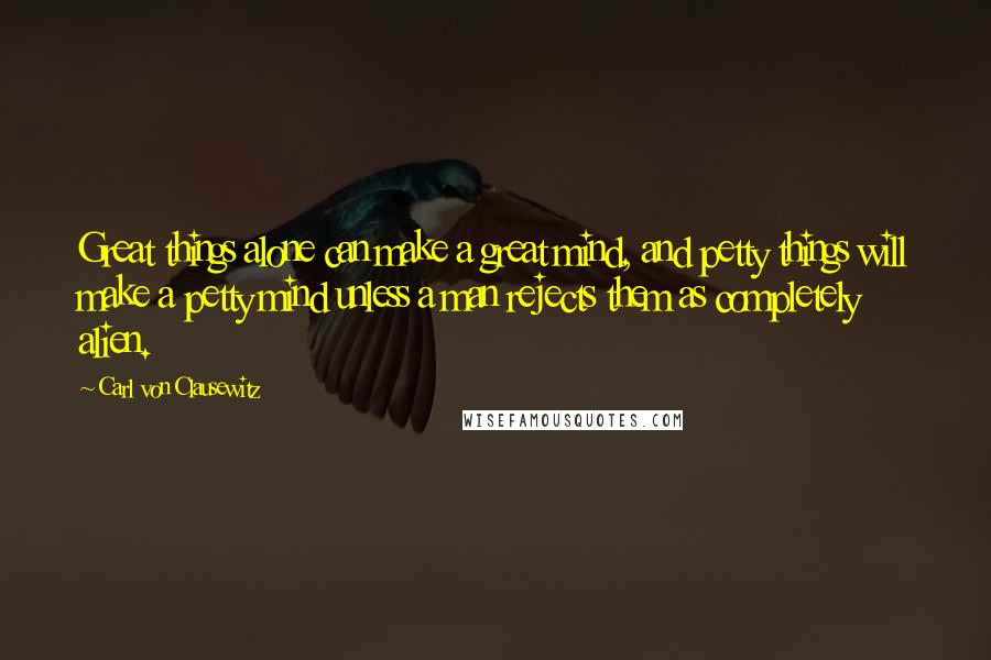 Carl Von Clausewitz Quotes: Great things alone can make a great mind, and petty things will make a petty mind unless a man rejects them as completely alien.
