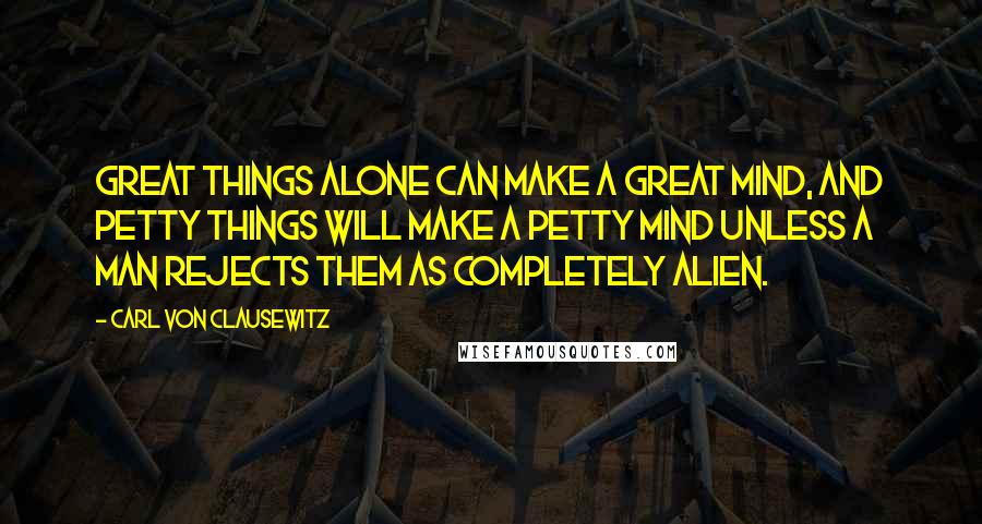 Carl Von Clausewitz Quotes: Great things alone can make a great mind, and petty things will make a petty mind unless a man rejects them as completely alien.