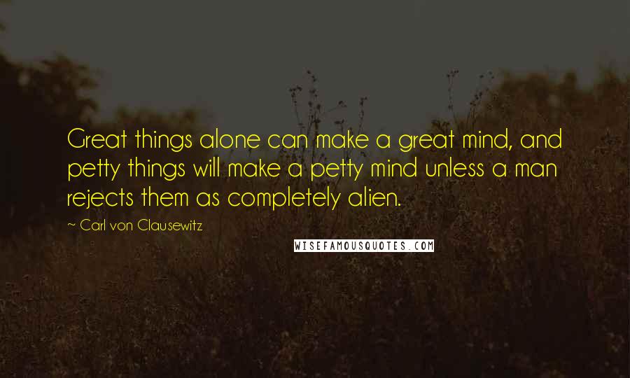 Carl Von Clausewitz Quotes: Great things alone can make a great mind, and petty things will make a petty mind unless a man rejects them as completely alien.