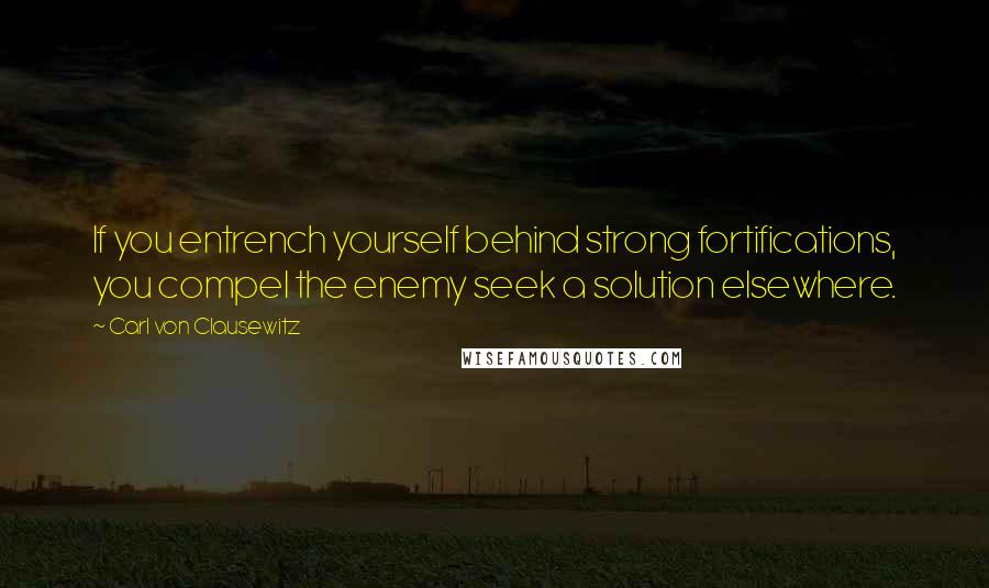 Carl Von Clausewitz Quotes: If you entrench yourself behind strong fortifications, you compel the enemy seek a solution elsewhere.
