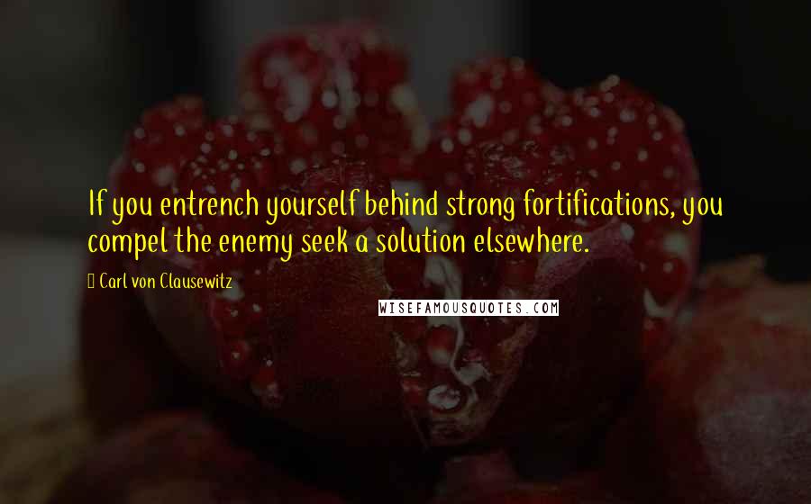 Carl Von Clausewitz Quotes: If you entrench yourself behind strong fortifications, you compel the enemy seek a solution elsewhere.