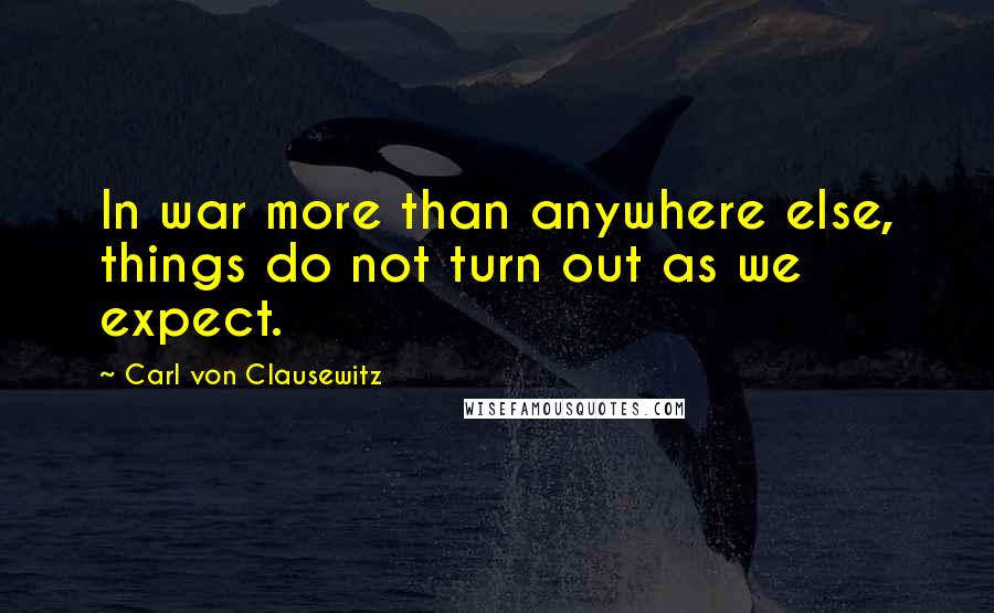 Carl Von Clausewitz Quotes: In war more than anywhere else, things do not turn out as we expect.