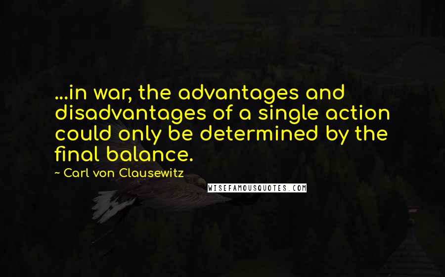 Carl Von Clausewitz Quotes: ...in war, the advantages and disadvantages of a single action could only be determined by the final balance.