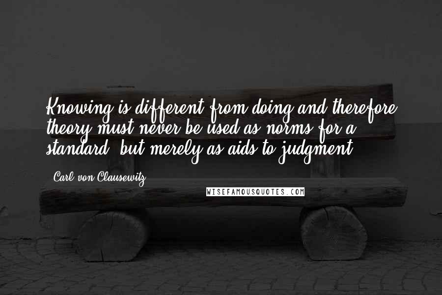 Carl Von Clausewitz Quotes: Knowing is different from doing and therefore theory must never be used as norms for a standard, but merely as aids to judgment.