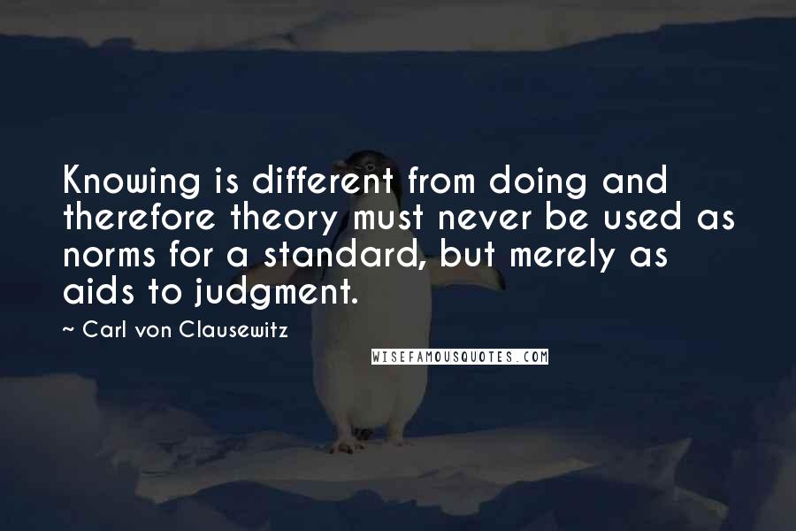 Carl Von Clausewitz Quotes: Knowing is different from doing and therefore theory must never be used as norms for a standard, but merely as aids to judgment.