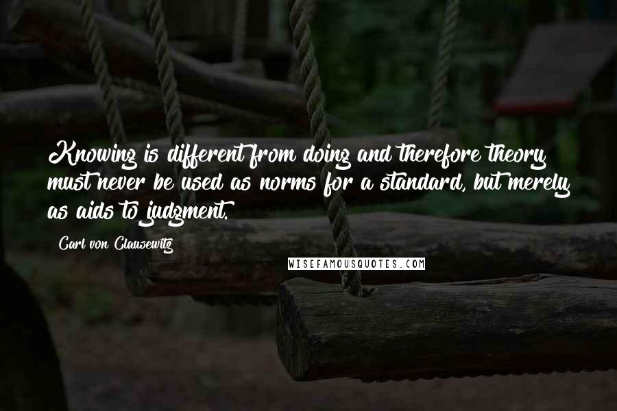 Carl Von Clausewitz Quotes: Knowing is different from doing and therefore theory must never be used as norms for a standard, but merely as aids to judgment.