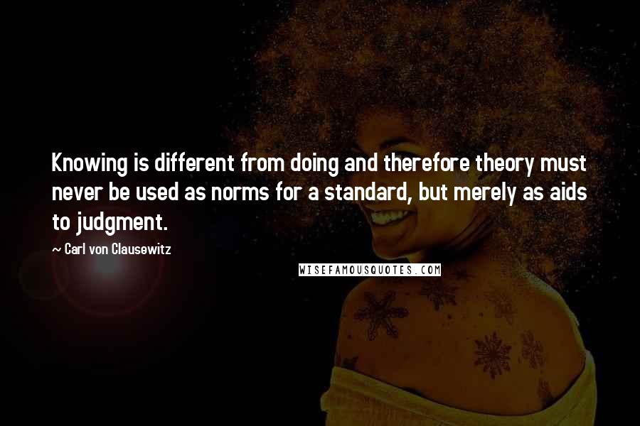 Carl Von Clausewitz Quotes: Knowing is different from doing and therefore theory must never be used as norms for a standard, but merely as aids to judgment.