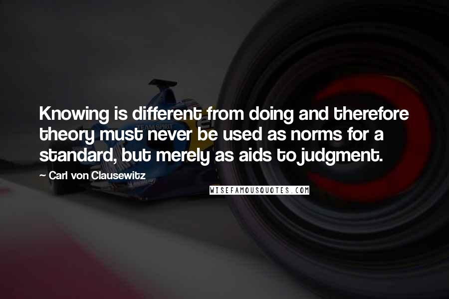 Carl Von Clausewitz Quotes: Knowing is different from doing and therefore theory must never be used as norms for a standard, but merely as aids to judgment.