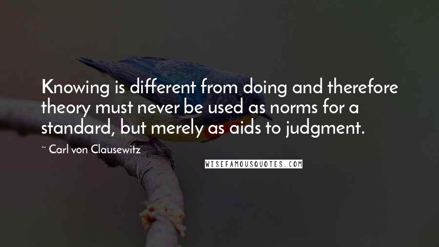 Carl Von Clausewitz Quotes: Knowing is different from doing and therefore theory must never be used as norms for a standard, but merely as aids to judgment.