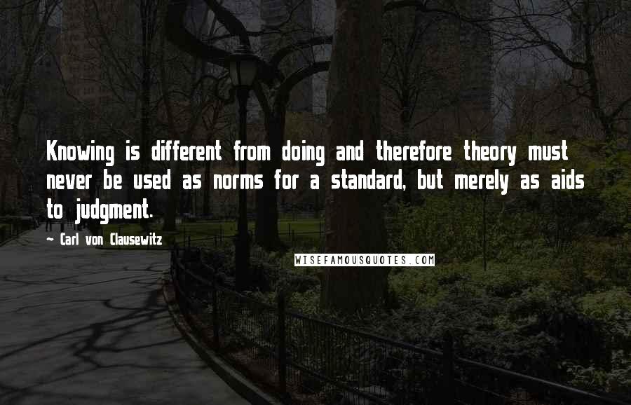 Carl Von Clausewitz Quotes: Knowing is different from doing and therefore theory must never be used as norms for a standard, but merely as aids to judgment.
