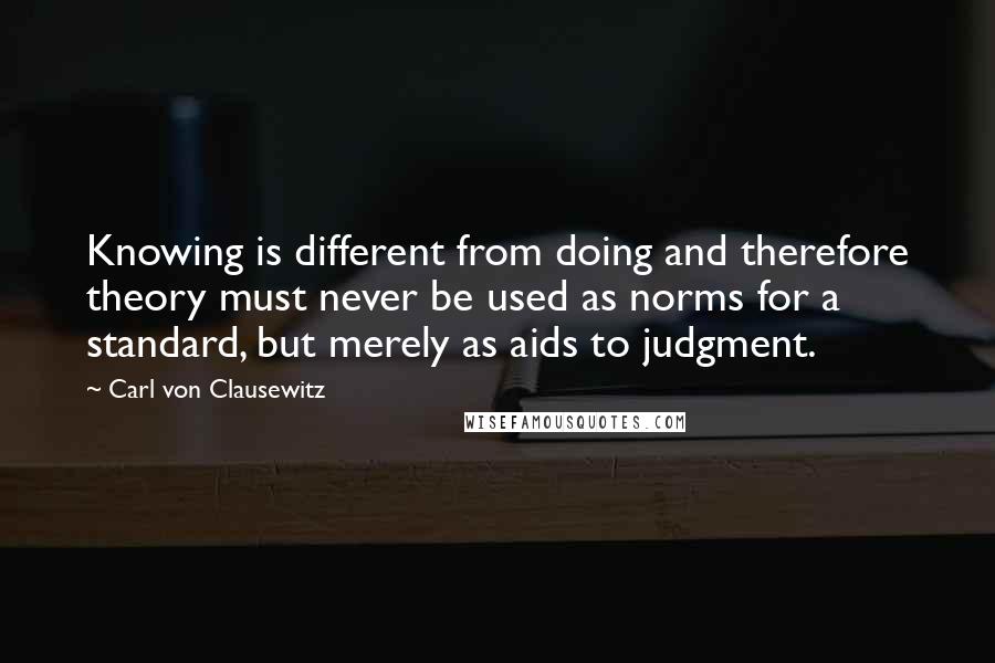 Carl Von Clausewitz Quotes: Knowing is different from doing and therefore theory must never be used as norms for a standard, but merely as aids to judgment.